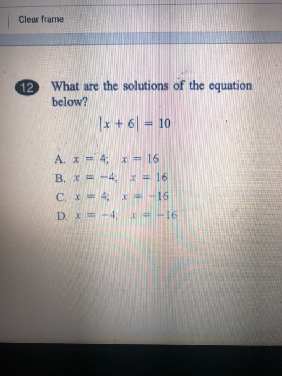 Clear frame
12
What are the solutions of the equation
below?
|x + 6| = 10
%3D
A. x 4; x = 16
B. x = -4; x = 16
C. x = 4; x = -16
D. x =-4; x = -16
