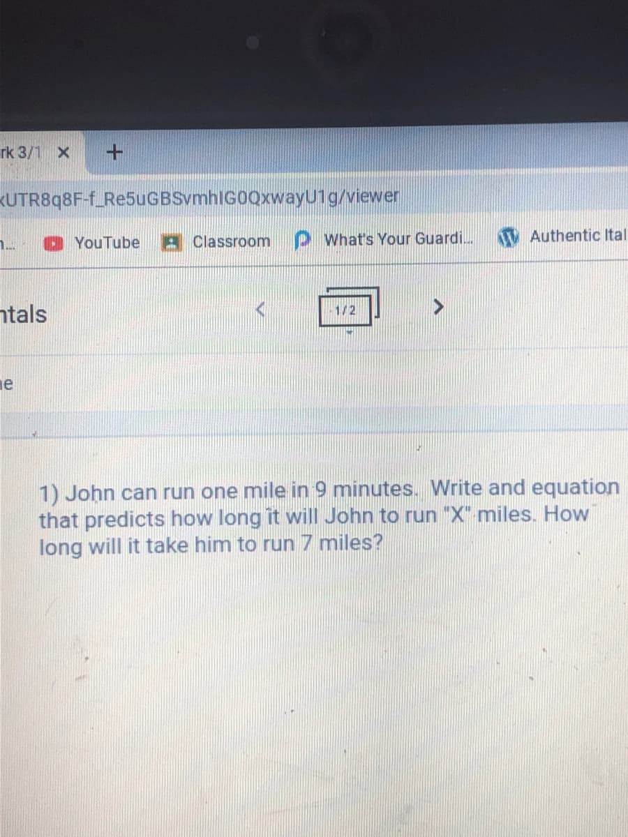 rk 3/1 x
KUTR898F-f_Re5uGBSvmhIGOQxwayU1g/viewer
O YouTube
Classroom PWhat's Your Guardi.
V Authentic Ital
1..
ntals
1/2
ne
1) John can run one mile in 9 minutes. Write and equation
that predicts how long it will John to run "X" miles. How
long will it take him to run 7 miles?
