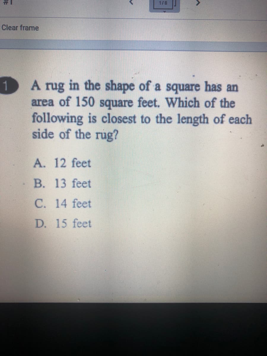 1/8
Clear frame
A rug in the shape of a square has an
area of 150 square feet. Which of the
following is closest to the length of each
side of the rug?
1
A. 12 feet
B. 13 feet
C. 14 feet
D. 15 feet
