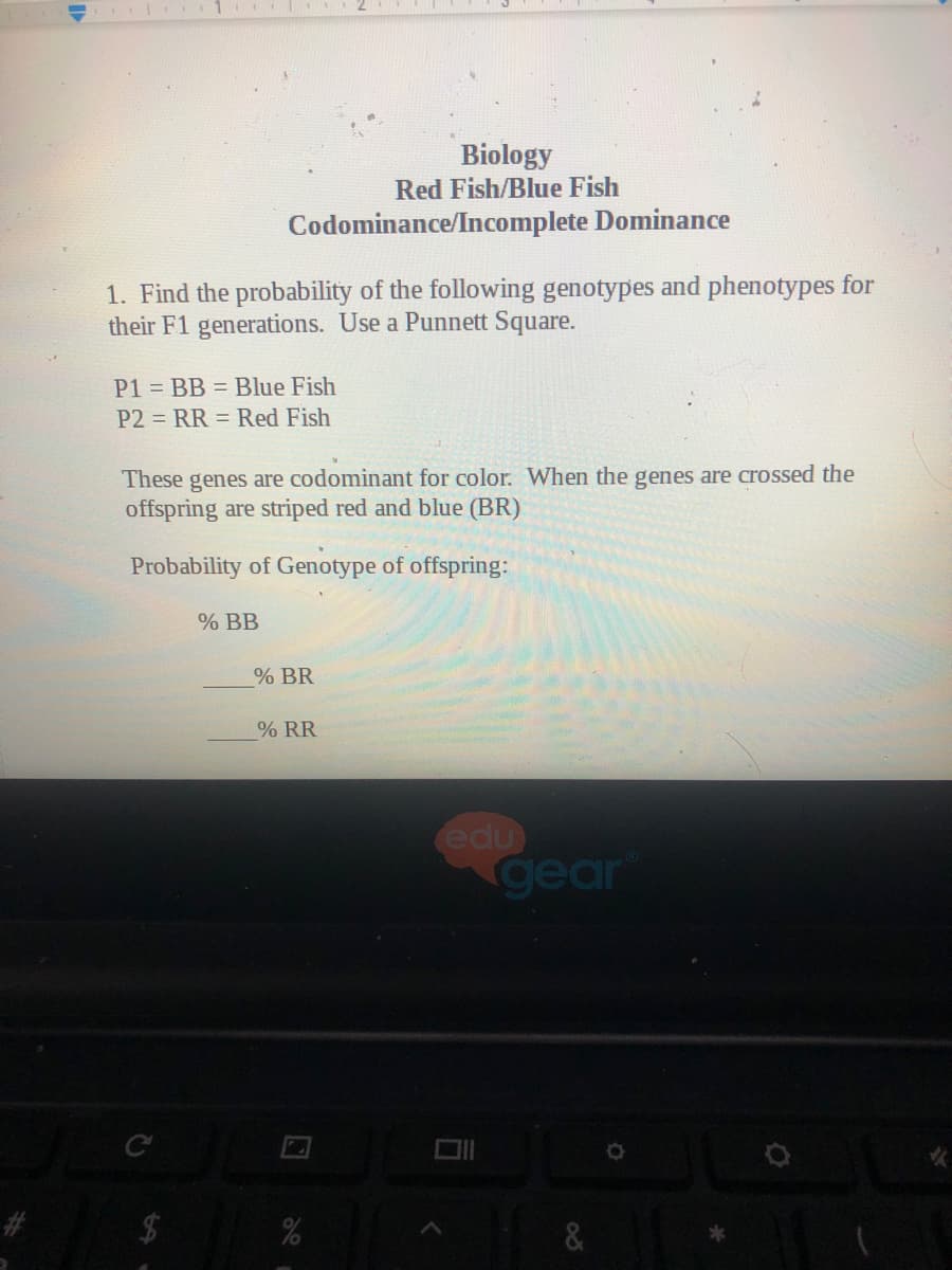 Biology
Red Fish/Blue Fish
Codominance/Incomplete Dominance
1. Find the probability of the following genotypes and phenotypes for
their F1 generations. Use a Punnett Square.
P1 = BB = Blue Fish
P2 = RR = Red Fish
These genes are codominant for color. When the genes are crossed the
offspring are striped red and blue (BR)
Probability of Genotype of offspring:
% BB
% BR
% RR
edu
gear
