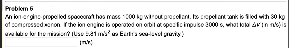 Problem 5
An ion-engine-propelled spacecraft has mass 1000 kg without propellant. Its propellant tank is filled with 30 kg
of compressed xenon. If the ion engine is operated on orbit at specific impulse 3000 s, what total AV (in m/s) is
available for the mission? (Use 9.81 m/s as Earth's sea-level gravity.)
(m/s)
