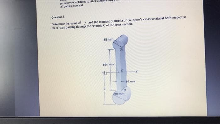 present your solutions to other stude
all parties involved.
Question 1
Determine the value of y and the moment of inertia of the beam's cross-sectional with respect to
the x-axis passing through the centroid C of the cross section.
45 mm
165 mm)
- 16 mm
60 mm