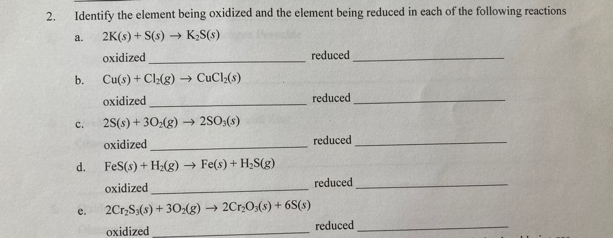 2.
Identify the element being oxidized and the element being reduced in each of the following reactions
а.
2K(s) + S(s) → K2S(s)
oxidized
reduced
b.
Cu(s)+ Cl2(g) → CuCl2(s)
oxidized
reduced
c. 2S(s)+ 302(g) → 2SO3(s)
reduced
oxidized
d.
FeS(s) + H2(g) → Fe(s) + H2S(g)
reduced
oxidized
2Cr,S3(s) + 302(g) → 2Cr,O3(s) + 6S(s)
reduced
oxidized
C.
