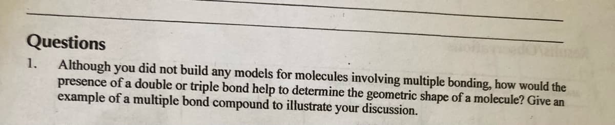 Questions
1.
Although you did not build any models for molecules involving multiple bonding, how would the
presence of a double or triple bond help to determine the geometric shape of a molecule? Give an
example of a multiple bond compound to illustrate your discussion.
