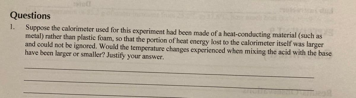 Questions
Suppose the calorimeter used for this experiment had been made of a heat-conducting material (such as
metal) rather than plastic foam, so that the portion of heat energy lost to the calorimeter itself was larger
and could not be ignored. Would the temperature changes experienced when mixing the acid with the base
have been larger or smaller? Justify your answer.
1.
