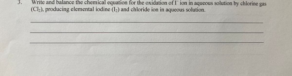 3.
Write and balance the chemical equation for the oxidation of I ion in aqueous solution by chlorine gas
(Ch), producing elemental iodine (I2) and chloride ion in aqueous solution.
