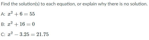 Find the solution(s) to each equation, or explain why there is no solution.
A: x2 + 6 = 55
B: x2 + 16 = 0
C: x2 – 3.25 = 21.75
