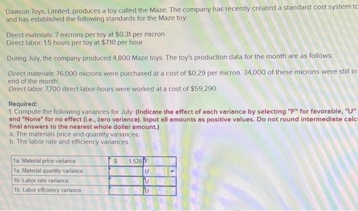 Dawson Toys, Limited, produces a toy called the Maze. The company has recently created a standard cost system to
and has established the following standards for the Maze toy:
Direct materials: 7 microns per toy at $0.31 per micron
Direct labor: 1.5 hours per toy at $7.10 per hour
During July, the company produced 4,800 Maze toys. The toy's production data for the month are as follows:
Direct materials: 76,000 microns were purchased at a cost of $0.29 per micron. 34,000 of these microns were still in
end of the month.
Direct labor. 7700 direct labor-hours were worked at a cost of $59,290.
Required:
1. Compute the following variances for July (Indicate the effect of each variance by selecting "F" for favorable, "U"
and "None" for no effect (i.e., zero variance). Input all amounts as positive values. Do not round intermediate calc
final answers to the nearest whole dollar amount.)
a. The materials price and quantity variances.
b. The labor rate and efficiency variances.
1a. Material price variance
1a. Material quantity variance
1b Labor rate variance
1b. Labor efficiency variance
S
1,520 F
U
LANGS
U