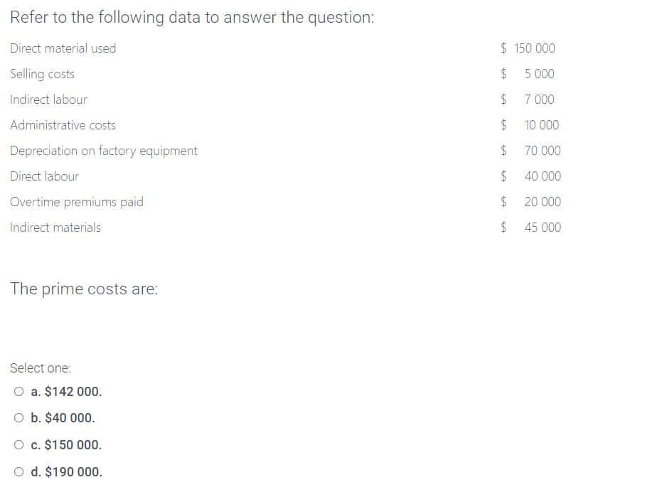 Refer to the following data to answer the question:
Direct material used
Selling costs
Indirect labour
Administrative costs
Depreciation on factory equipment
Direct labour
Overtime premiums paid
Indirect materials
The prime costs are:
Select one:
O a. $142 000.
O b. $40 000.
O c. $150 000.
O d. $190 000.
$ 150 000
$
5.000
$
7.000
$
$
$
Ent
tit.
$
$
Eft
10 000
70 000
40 000
20 000
45 000