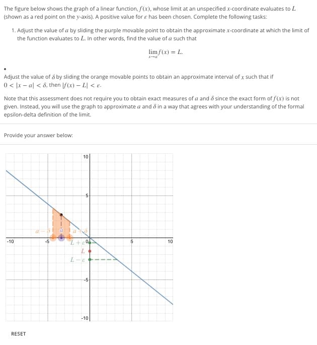 The figure below shows the graph of a linear function, f(x), whose limit at an unspecified .x-coordinate evaluates to L
(shown as a red point on the y-axis). A positive value for e has been chosen. Complete the following tasks:
1. Adjust the value of a by sliding the purple movable point to obtain the approximate x-coordinate at which the limit of
the function evaluates to L. In other words, find the value of a such that
limf(x) = L.
Adjust the value of 8 by sliding the orange movable points to obtain an approximate interval of .x such that if
0 < x-al < 8, then [f(x) - L| < e.
Note that this assessment does not require you to obtain exact measures of a and since the exact form of f(x) is not
given. Instead, you will use the graph to approximate a and 8 in a way that agrees with your understanding of the formal
epsilon-delta definition of the limit.
Provide your answer below:
-10
RESET
a-s
-5
+
10
L+e
L
L
E
5
0
-5
-10
1
5
10