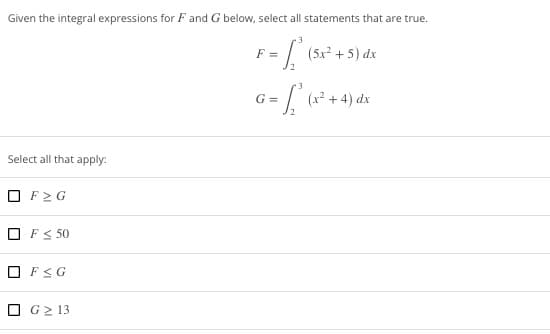 Given the integral expressions for F and G below, select all statements that are true.
F = [₁² (5x²
2
Select all that apply:
F≥G
OF ≤ 50
☐
F≤G
G≥ 13
(5x²+5) dx
3
G = √ ₁² (x² + 4) dx