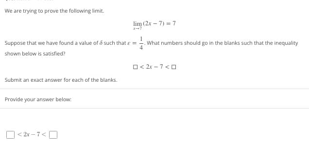 We are trying to prove the following limit.
Suppose that we have found a value of such that e =
shown below is satisfied?
Submit an exact answer for each of the blanks.
Provide your answer below:
lim (2x-7)=7
<2x-7<
What numbers should go in the blanks such that the inequality
O<2x-7 <0