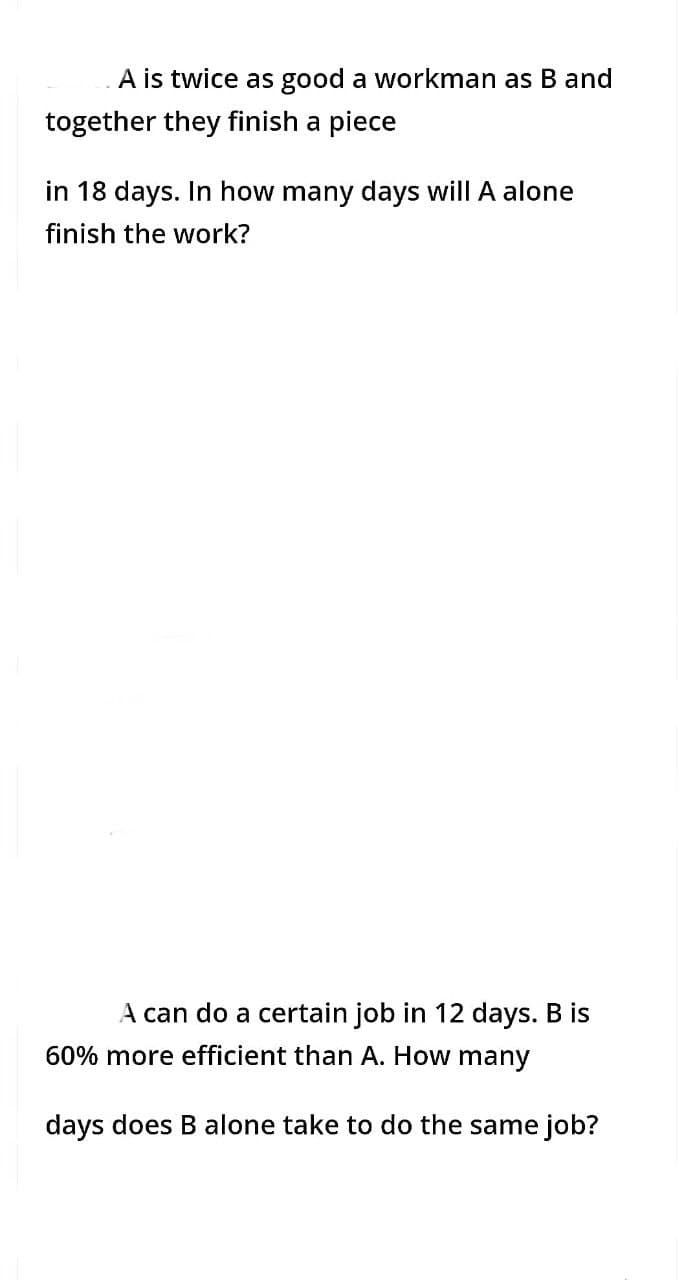 A is twice as good a workman as B and
together they finish a piece
in 18 days. In how many days will A alone
finish the work?
A can do a certain job in 12 days. B is
60% more efficient than A. How many
days does B alone take to do the same job?
