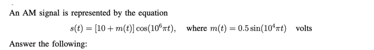 An AM signal is represented by the equation
s(t) = [10+ m(t)] cos(106πt), where m(t) = 0.5 sin(10¹πt) volts
Answer the following: