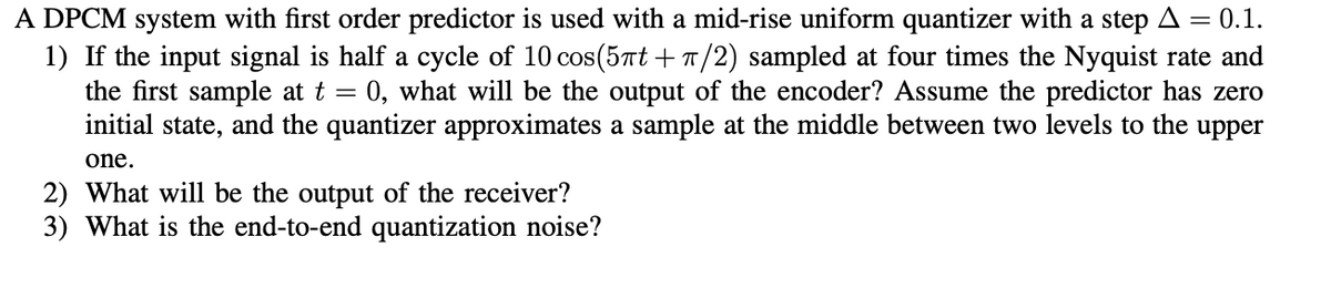 A DPCM system with first order predictor is used with a mid-rise uniform quantizer with a step A = 0.1.
1) If the input signal is half a cycle of 10 cos(5πt + π/2) sampled at four times the Nyquist rate and
the first sample at t = 0, what will be the output of the encoder? Assume the predictor has zero
initial state, and the quantizer approximates a sample at the middle between two levels to the upper
one.
2) What will be the output of the receiver?
3) What is the end-to-end quantization noise?