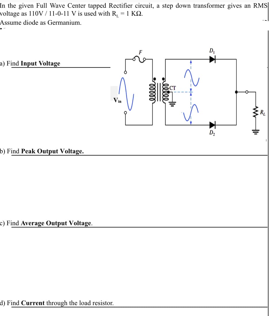 In the given Full Wave Center tapped Rectifier circuit, a step down transformer gives an RMS
voltage as 110V / 11-0-11 V is used with R, = 1 KQ.
Assume diode as Germanium.
DI
a) Find Input Voltage
Vin
RL
D2
b) Find Peak Output Voltage.
c) Find Average Output Voltage.
d) Find Current through the load resistor.
