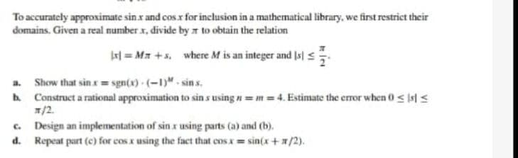 To accurately approximate sinx and cos x for inclusion in a mathematical library, we first restrict their
domains. Given a real number x, divide by to obtain the relation
|x] =Mr+s, where M is an integer and Isl
a. Show that
sinx=sgn(x)-(-1)-sins.
b. Construct a rational approximation to sin s using n=m=4. Estimate the error when 0 < s <
x/2.
C.
Design an implementation of sin x using parts (a) and (b).
d. Repeat part (c) for cos x using the fact that cosx = sin(x+x/2).