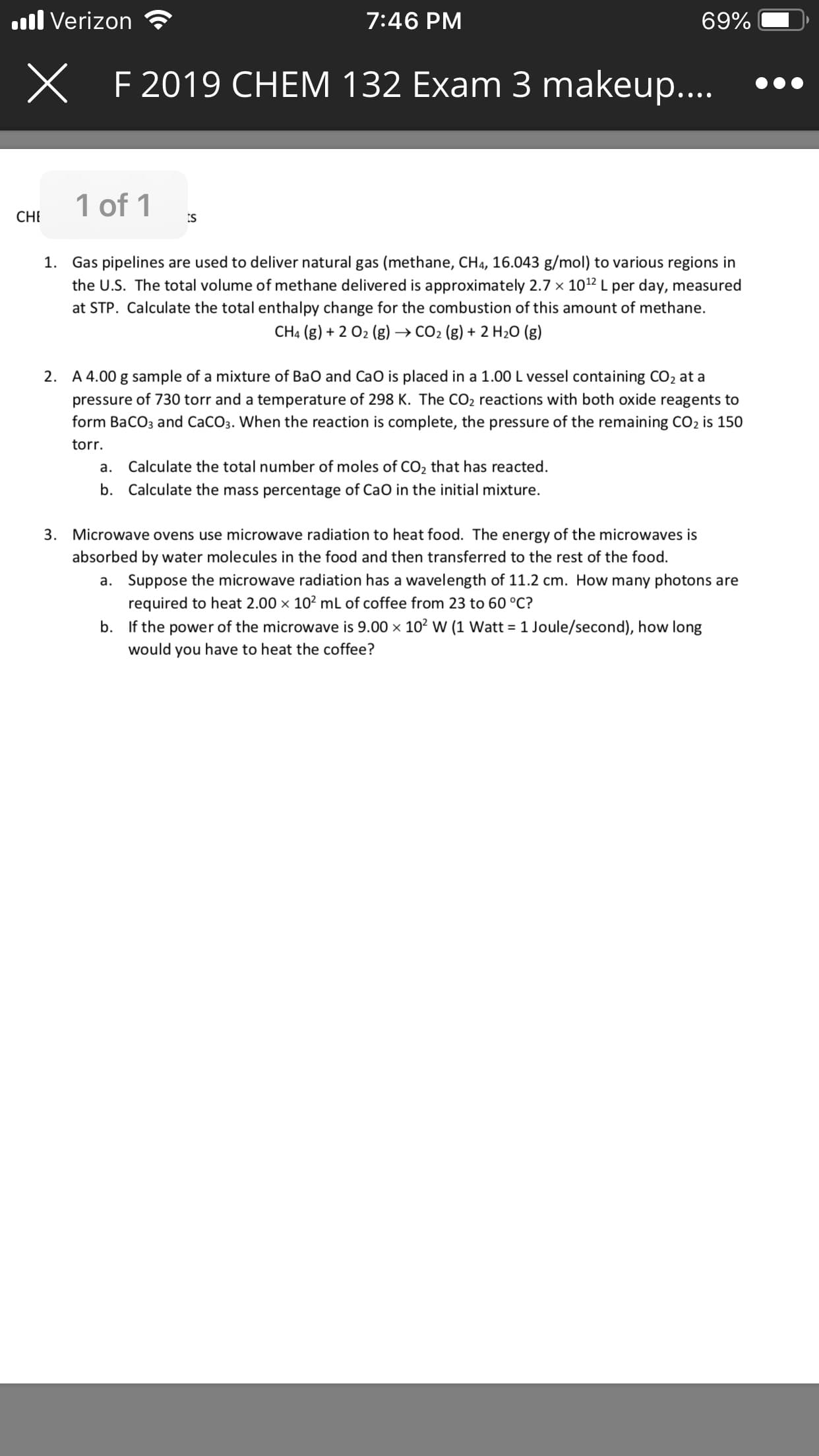 l Verizon
7:46 PM
69%
X
F 2019 CHEM 132 Exam 3 makeup...
1 of 1
CH
ts
Gas pipelines are used to deliver natural gas (methane, CH4, 16.043 g/mol) to various regions in
the U.S. The total volume of methane delivered is approximately 2.7 x 1012 L per day, measured
at STP. Calculate the total entha I py change for the combustion of this amount of methane.
1.
CH4 (g)2 02 (g)
CO2 (g)2 H20 (g)
A 4.00 g sample of a mixture of BaO and CaO is placed in a 1.00 L vessel containing CO2 at a
2.
pressure of 730 torr and a temperature of 298 K. The CO2 reactions with both oxide reagents to
form BaCO3 and CaCO3. When the reaction is complete, the pressure of the remaining CO2 is 150
torr
Calculate the total number of moles of CO2 that has reacted
а.
b.
Calculate the mass percentage of CaO in the initial mixture.
Microwave ovens use microwave radiation to heat food. The energy of the microwaves is
3
absorbed by water molecules in the food and then transferred to the rest of the food
Suppose the microwave radiation has a wavelength of 11.2 cm. How many photons are
required to heat 2.00 x 102 mL of coffee from 23 to 60 °C?
If the power of the microwave is 9.00 x 102 W (1 Watt 1 Joule/second), how long
a.
b.
would you have to heat the coffee?
