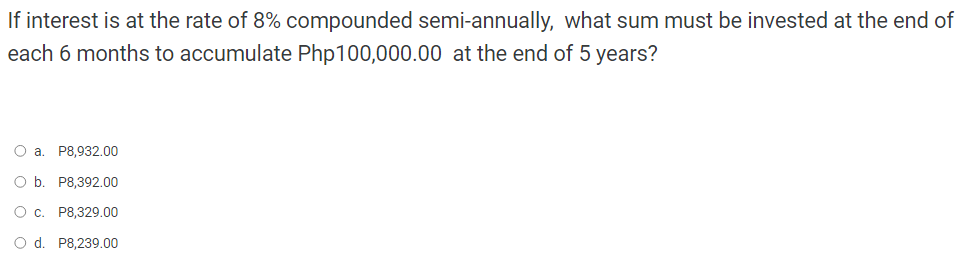 If interest is at the rate of 8% compounded semi-annually, what sum must be invested at the end of
each 6 months to accumulate Php100,000.00 at the end of 5 years?
O a. P8,932.00
O b. P8,392.00
O c. P8,329.00
O d. P8,239.00