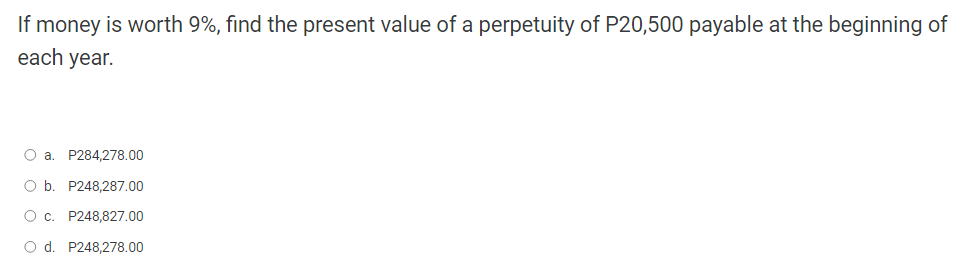 If money is worth 9%, find the present value of a perpetuity of P20,500 payable at the beginning of
each year.
O a. P284,278.00
O b. P248,287.00
O c. P248,827.00
O d. P248,278.00