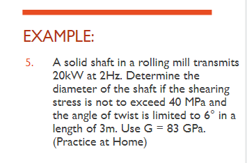 EXAMPLE:
5. A solid shaft in a rolling mill transmits
20kW at 2Hz. Determine the
diameter of the shaft if the shearing
stress is not to exceed 40 MPa and
the angle of twist is limited to 6° in a
length of 3m. Use G = 83 GPa.
(Practice at Home)