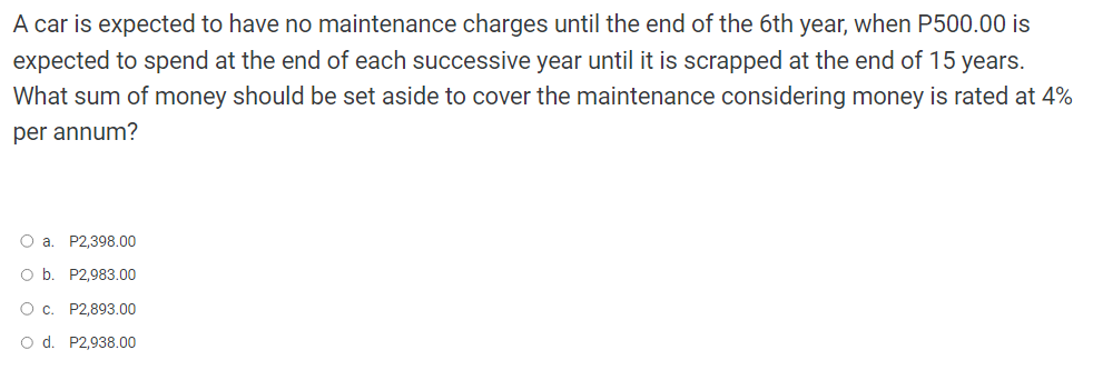 A car is expected to have no maintenance charges until the end of the 6th year, when P500.00 is
expected to spend at the end of each successive year until it is scrapped at the end of 15 years.
What sum of money should be set aside to cover the maintenance considering money is rated at 4%
per annum?
O a. P2,398.00
O b. P2,983.00
O c.
P2,893.00
O d. P2,938.00