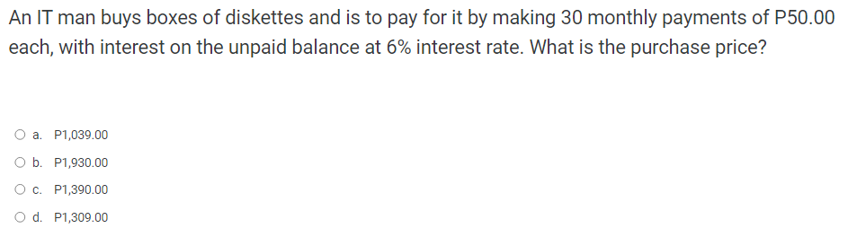 An IT man buys boxes of diskettes and is to pay for it by making 30 monthly payments of P50.00
each, with interest on the unpaid balance at 6% interest rate. What is the purchase price?
O a. P1,039.00
O b. P1,930.00
O c. P1,390.00
O d. P1,309.00