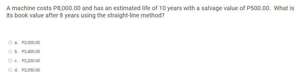 A machine costs P8,000.00 and has an estimated life of 10 years with a salvage value of P500.00. What is
its book value after 8 years using the straight-line method?
O a. P2,000.00
O b. P2,400.00
О с. P2,200.00
O d. P2,050.00