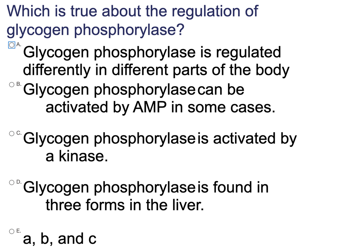 Which is true about the regulation of
glycogen phosphorylase?
Glycogen phosphorylase is regulated
differently in different parts of the body
Glycogen phosphorylase can be
activated by AMP in some cases.
QA.
Glycogen phosphorylase is activated by
a kinase.
Glycogen phosphorylaseis found in
three forms in the liver.
OE.
a, b, and c
