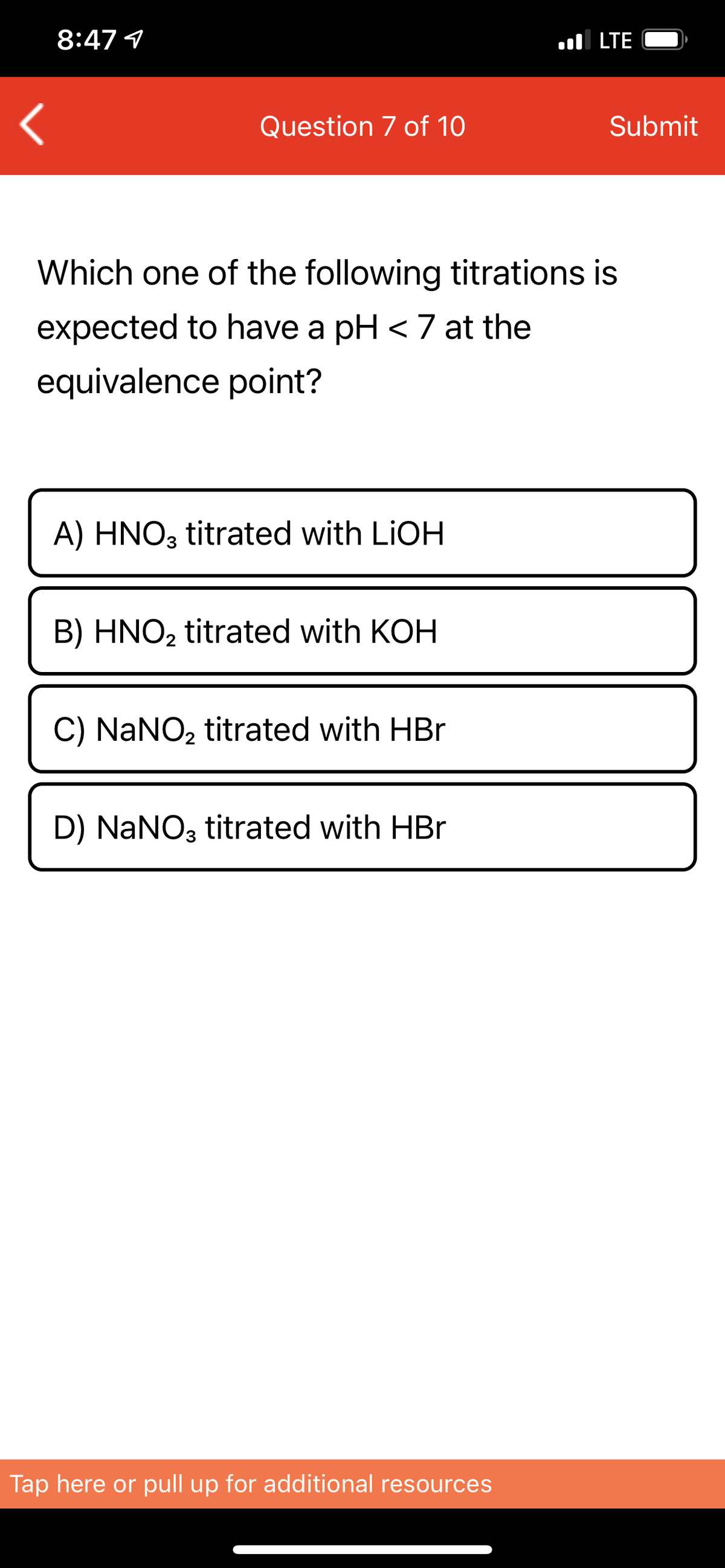 8:47 1
l LTE
Question 7 of 10
Submit
Which one of the following titrations is
expected to have a pH < 7 at the
equivalence point?
A) HNO3 titrated with LIOH
B) HNO2 titrated with KOH
C) NaNO, titrated with HBr
D) NaNO3 titrated with HBr
Tap here or pull up for additional resources
