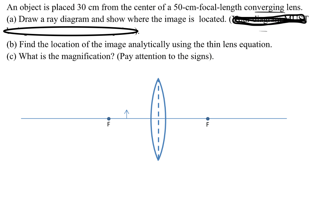 An object is placed 30 cm from the center of a 50-cm-focal-length converging lens.
(a) Draw a ray diagram and show where the image is located.
(b) Find the location of the image analytically using the thin lens equation.
(c) What is the magnification? (Pay attention to the signs).
F
F
