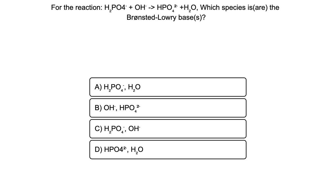 For the reaction: H,PO4 + OH -> HPO,* +H,O, Which species is(are) the
Brønsted-Lowry base(s)?
A) H,PO,, H,O
В) ОН, НРО,2
2-
4
C) Н РО,, ОН
4
D) HPO42, H,O
