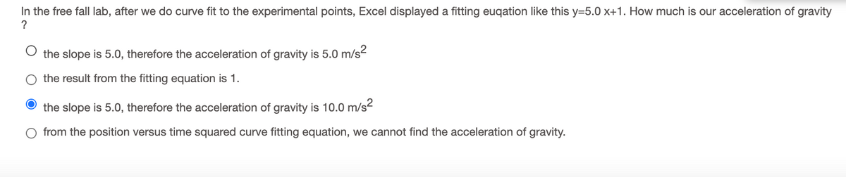 In the free fall lab, after we do curve fit to the experimental points, Excel displayed a fitting euqation like this y=5.0 x+1. How much is our acceleration of gravity
?
the slope is 5.0, therefore the acceleration of gravity is 5.0 m/s2
the result from the fitting equation is 1.
the slope is 5.0, therefore the acceleration of gravity is 10.0 m/s?
from the position versus time squared curve fitting equation, we cannot find the acceleration of gravity.
