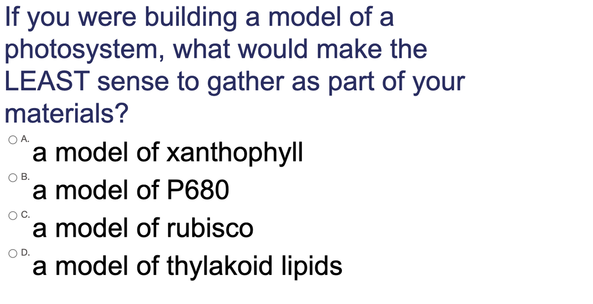 If you were building a model of a
photosystem, what would make the
LEAST sense to gather as part of your
materials?
O A.
a model of xanthophyll
В.
a model of P680
a model of rubisco
D.
a model of thylakoid lipids

