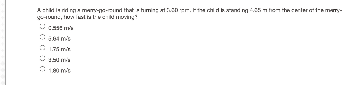 A child is riding a merry-go-round that is turning at 3.60 rpm. If the child is standing 4.65 m from the center of the merry-
go-round, how fast is the child moving?
0.556 m/s
5.64 m/s
1.75 m/s
3.50 m/s
1.80 m/s
