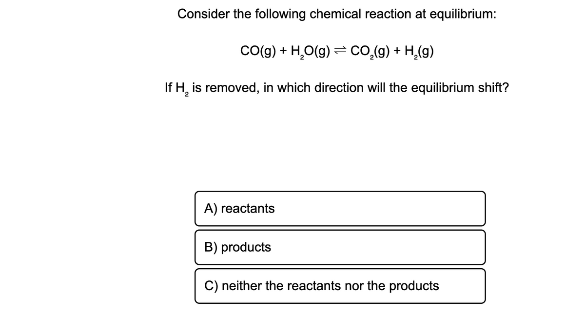 Consider the following chemical reaction at equilibrium:
CO(g) + H,O(g) = co.(g) + H,(g)
If H, is removed, in which direction will the equilibrium shift?
A) reactants
B) products
C) neither the reactants nor the products
