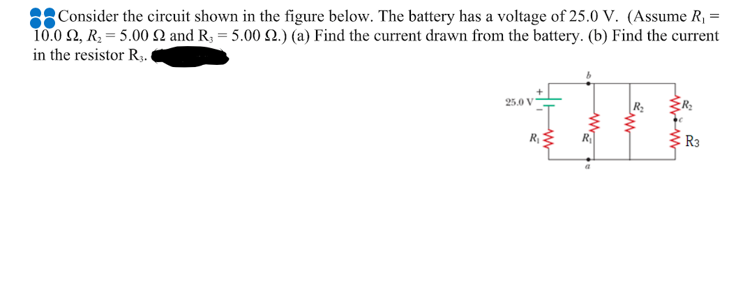 Consider the circuit shown in the figure below. The battery has a voltage of 25.0 V. (Assume R, =
10.0 2, R, = 5.00 2 and R3 = 5.00 2.) (a) Find the current drawn from the battery. (b) Find the current
in the resistor R3.
25.0 V
R E
R3
