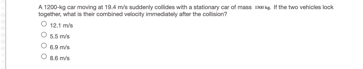 A 1200-kg car moving at 19.4 m/s suddenly collides with a stationary car of mass 1500 kg. If the two vehicles lock
together, what is their combined velocity immediately after the collision?
12.1 m/s
5.5 m/s
6.9 m/s
O 8.6 m/s
