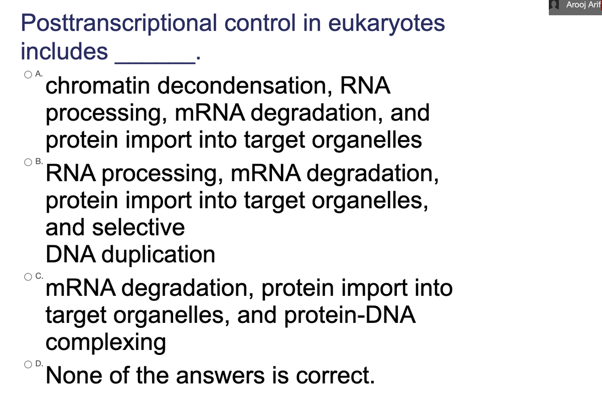 Arooj Arif
Posttranscriptional control in eukaryotes
includes
А.
chromatin decondensation, RNA
processing, mRNA degradation, and
protein import into target organelles
RNA processing, MRNA degradation,
protein import into target organelles,
and selective
В.
DNA duplication
MRNA degradation, protein import into
target organelles, and protein-DNA
complexing
D.
None of the answers is correct.
