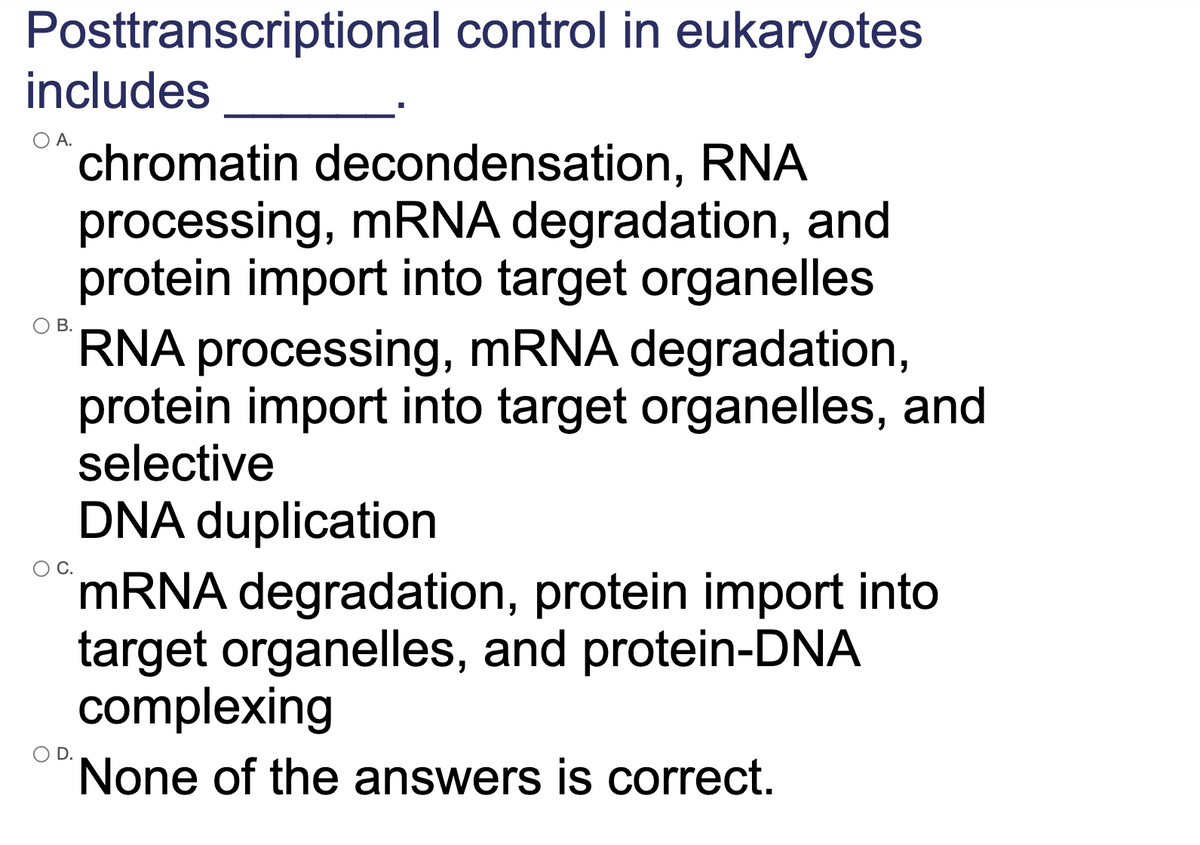 Posttranscriptional control in eukaryotes
includes
O A.
chromatin decondensation, RNA
processing, MRNA degradation, and
protein import into target organelles
RNA processing, mRNA degradation,
protein import into target organelles, and
selective
В.
DNA duplication
OC.
MRNA degradation, protein import into
target organelles, and protein-DNA
complexing
None of the answers is correct.
