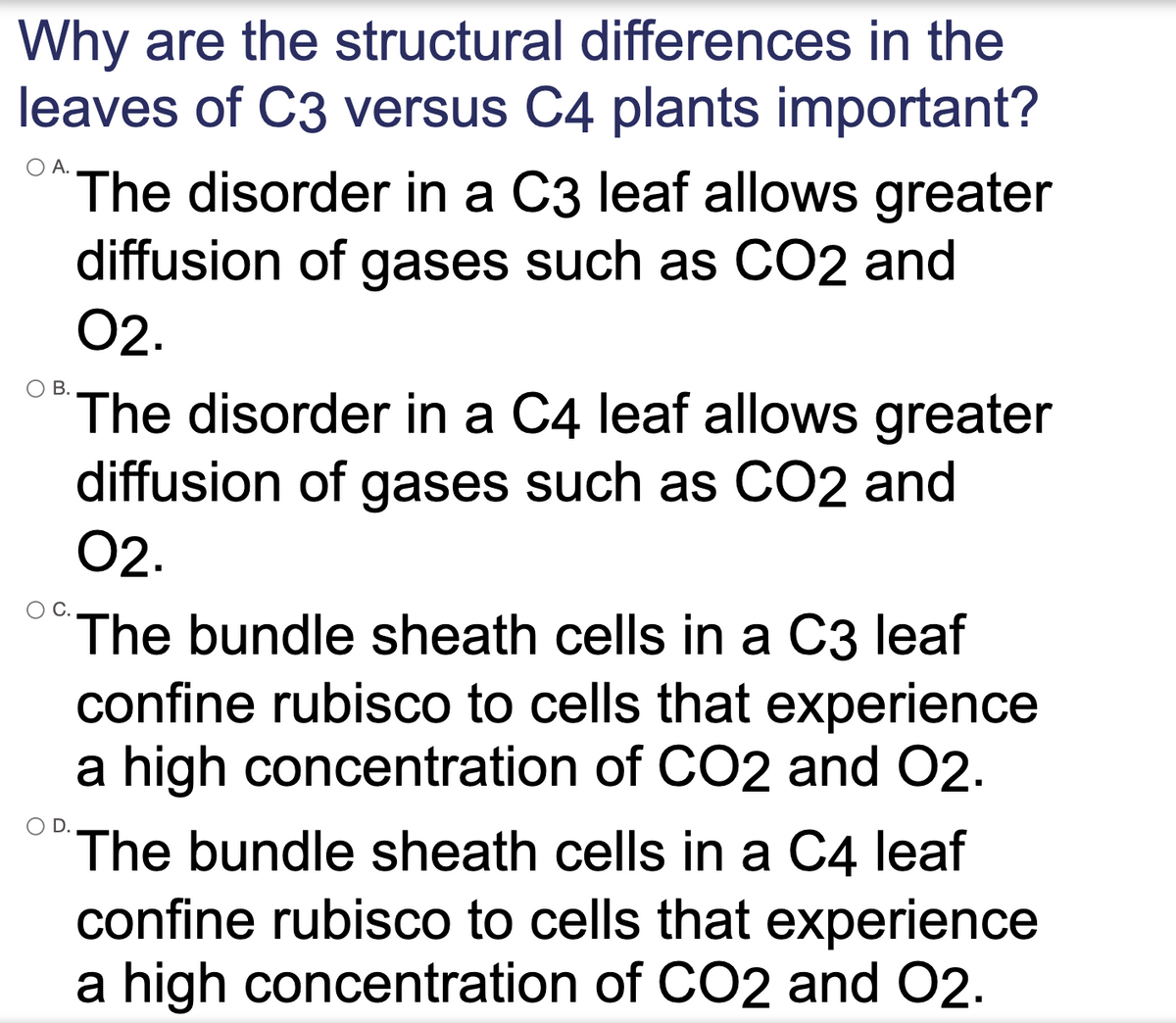 Why are the structural differences in the
leaves of C3 versus C4 plants important?
А.
The disorder in a C3 leaf allows greater
diffusion of gases such as CO2 and
02.
В.
The disorder in a C4 leaf allows greater
diffusion of gases such as CO2 and
02.
The bundle sheath cells in a C3 leaf
confine rubisco to cells that experience
a high concentration of CO2 and 02.
The bundle sheath cells in a C4 leaf
confine rubisco to cells that experience
a high concentration of CO2 and 02.
