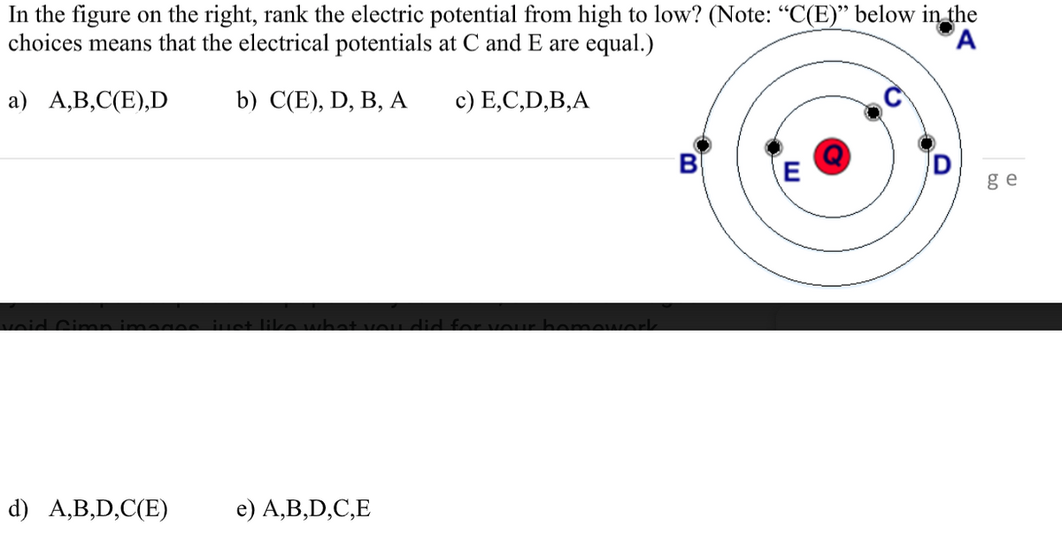 In the figure on the right, rank the electric potential from high to low? (Note: "C(E)" below in the
choices means that the electrical potentials at C and E are equal.)
а) А,В,С(E),D
b) С'E), D, B, А
c) E,C,D,B,A
B
E
ge
d) A,B,D,C(E)
e) A,B,D,C,E
