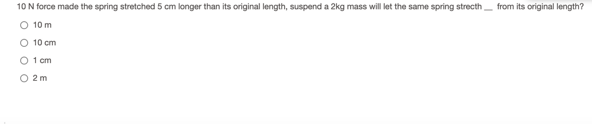 10 N force made the spring stretched 5 cm longer than its original length, suspend a 2kg mass will let the same spring strecth
from its original length?
10 m
10 cm
O 1 cm
O 2 m
