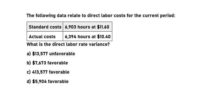 The following data relate to direct labor costs for the current period:
Standard costs 6,903 hours at $11.60
Actual costs
6,394 hours at $10.40
What is the direct labor rate variance?
a) $13,577 unfavorable
b) $7,673 favorable
c) 413,577 favorable
d) $5,904 favorable