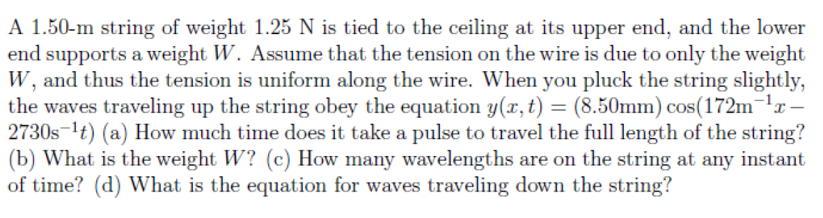 A 1.50-m string of weight 1.25 N is tied to the ceiling at its upper end, and the lower
end supports a weight W. Assume that the tension on the wire is due to only the weight
W, and thus the tension is uniform along the wire. When you pluck the string slightly,
the waves traveling up the string obey the equation y(x, t) = (8.50mm) cos(172m-lr–
2730s-1t) (a) How much time does it take a pulse to travel the full length of the string?
(b) What is the weight W? (c) How many wavelengths are on the string at any instant
of time? (d) What is the equation for waves traveling down the string?
