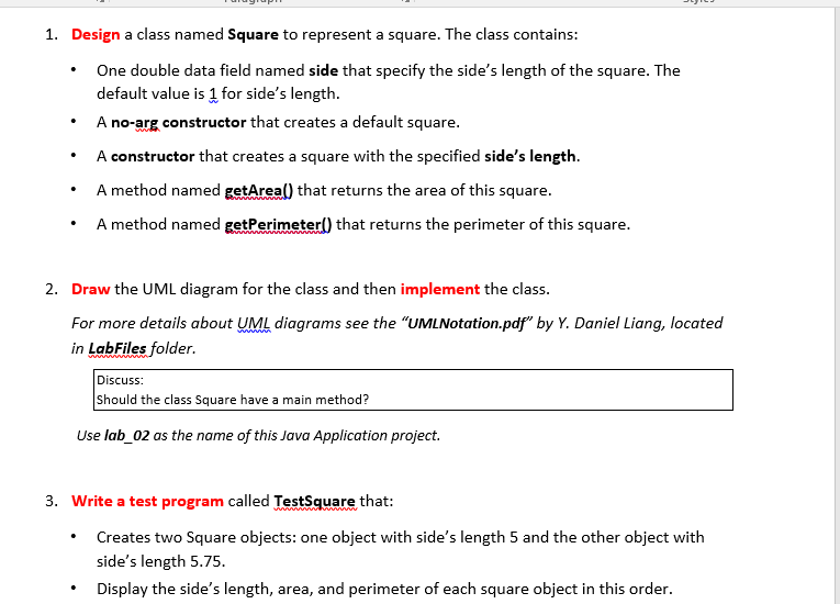 1. Design a class named Square to represent a square. The class contains:
One double data field named side that specify the side's length of the square. The
default value is 1 for side's length.
A no-arg constructor that creates a default square.
A constructor that creates a square with the specified side's length.
A method named getAreal) that returns the area of this square.
A method named getPerimeter() that returns the perimeter of this square.
2. Draw the UML diagram for the class and then implement the class.
For more details about UML diagrams see the "UMLNotation.pdf" by Y. Daniel Liang, located
in LabFiles folder.
Discuss:
Should the class Square have a main method?
Use lab_02 as the name of this Java Application project.
3. Write a test program called TestSquare that:
Creates two Square objects: one object with side's length 5 and the other object with
side's length 5.75.
Display the side's length, area, and perimeter of each square object in this order.

