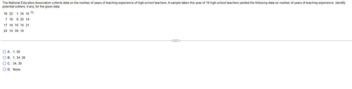 The National Education Association collects data on the number of years of teaching experience of high-school teachers. A sample taken this year of 19 high-school teachers yielded the following data on number of years of teaching experience. Identify
potential outliers, if any, for the given data.
16 22
1 34 15
7 18 8 20 14
17 19 16 10 21
24 14 39 18
O A. 1, 39
B. 1, 34, 39
C. 34, 39
O D. None