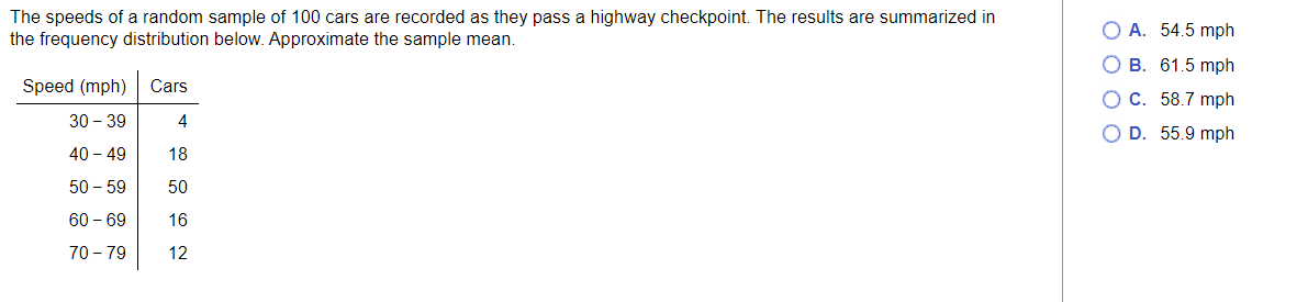 The speeds of a random sample of 100 cars are recorded as they pass a highway checkpoint. The results are summarized in
the frequency distribution below. Approximate the sample mean.
Speed (mph) Cars
30-39
4
40 - 49
18
50-59
50
60 - 69
16
70-79
12
OA. 54.5 mph
OB. 61.5 mph
OC. 58.7 mph
O D. 55.9 mph