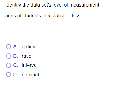 Identify the data set's level of measurement.
ages of students in a statistic class
O A. ordinal
O B. ratio
O C. interval
O D. nominal