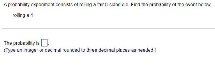 A probability experiment consists of rolling a fair 8-sided die. Find the probability of the event below.
rolling a 4
The probability is
(Type an integer or decimal rounded to three decimal places as needed.)